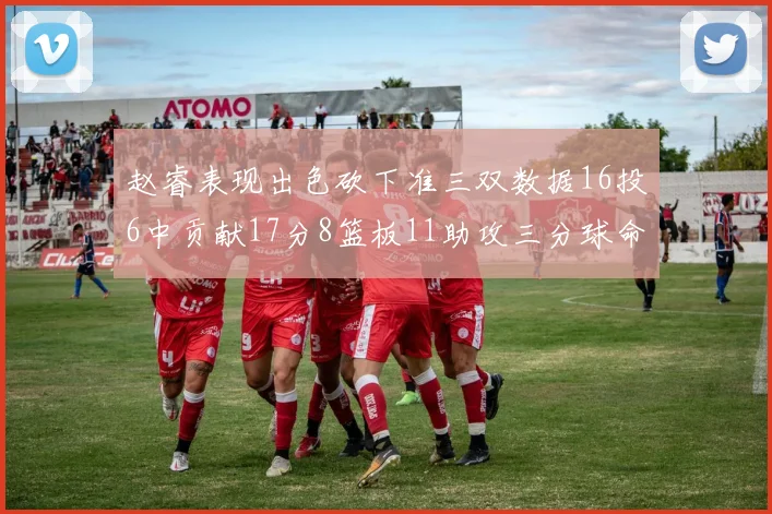赵睿表现出色砍下准三双数据16投6中贡献17分8篮板11助攻三分球命中率高达385