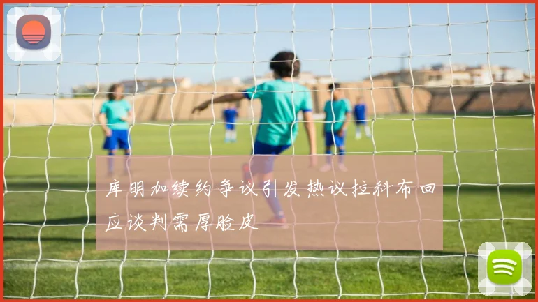 库明加续约争议引发热议拉科布回应谈判需厚脸皮