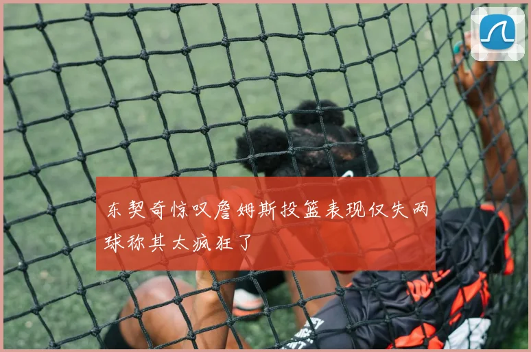 东契奇惊叹詹姆斯投篮表现仅失两球称其太疯狂了