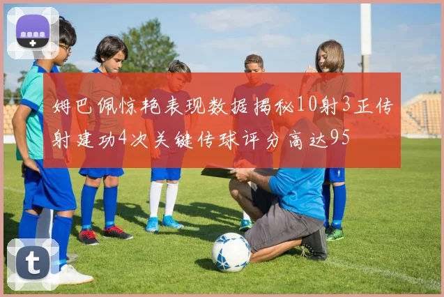 姆巴佩惊艳表现数据揭秘10射3正传射建功4次关键传球评分高达95