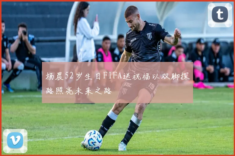 杨晨52岁生日FIFA送祝福以双脚探路照亮未来之路