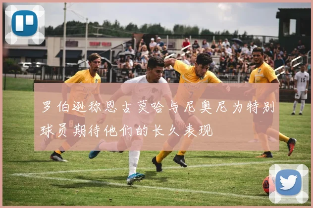 罗伯逊称恩古莫哈与尼奥尼为特别球员期待他们的长久表现