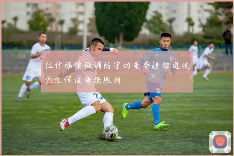 拉什福德强调防守的重要性称进攻无法保证每场胜利