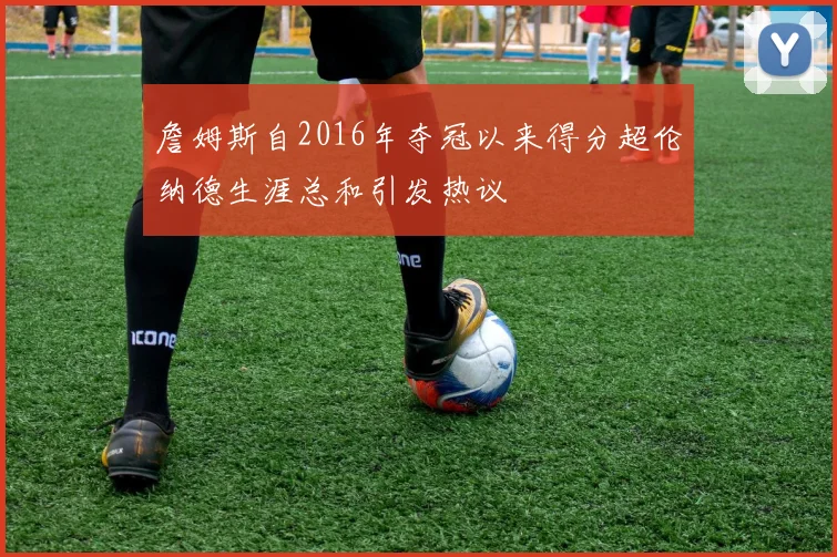 詹姆斯自2016年夺冠以来得分超伦纳德生涯总和引发热议