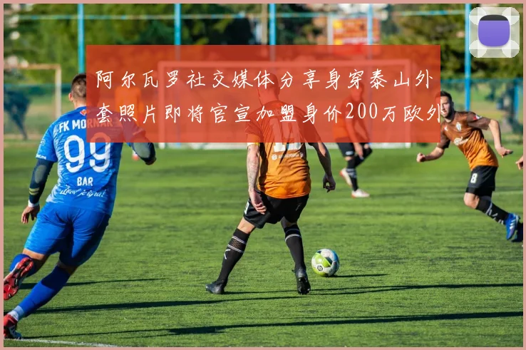 阿尔瓦罗社交媒体分享身穿泰山外套照片即将官宣加盟身价200万欧外援