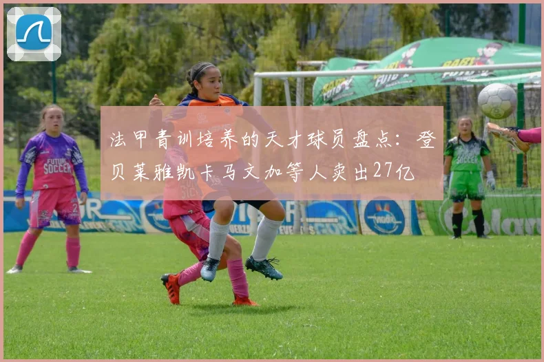 法甲青训培养的天才球员盘点：登贝莱雅凯卡马文加等人卖出27亿