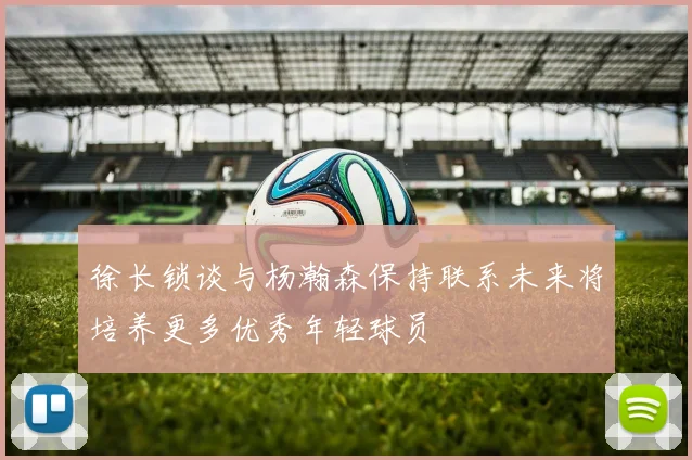 徐长锁谈与杨瀚森保持联系未来将培养更多优秀年轻球员