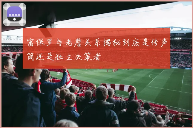 富保罗与老詹关系揭秘到底是传声筒还是独立决策者