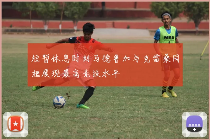 短暂休息时刻马德鲁加与克雷桑同框展现最高竞技水平