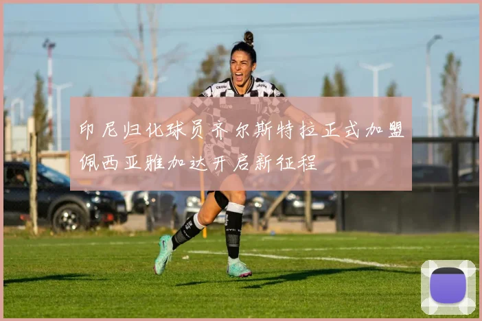印尼归化球员齐尔斯特拉正式加盟佩西亚雅加达开启新征程