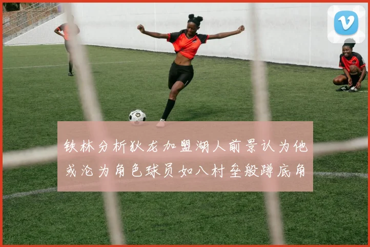 铁林分析狄龙加盟湖人前景认为他或沦为角色球员如八村垒般蹲底角