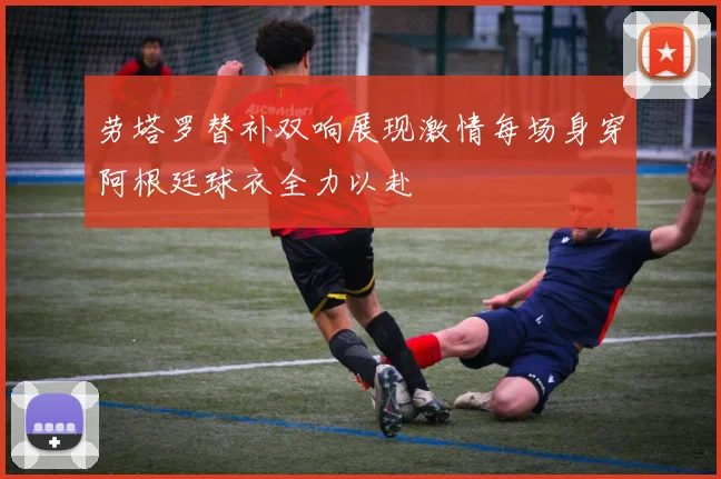 劳塔罗替补双响展现激情每场身穿阿根廷球衣全力以赴