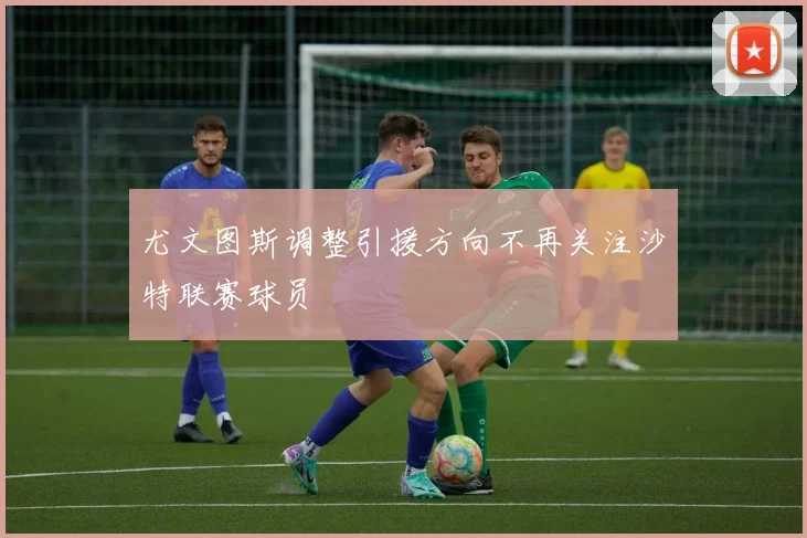 尤文图斯调整引援方向不再关注沙特联赛球员