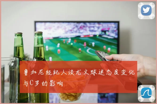 鲁加尼经纪人谈尤文球迷态度变化与C罗的影响
