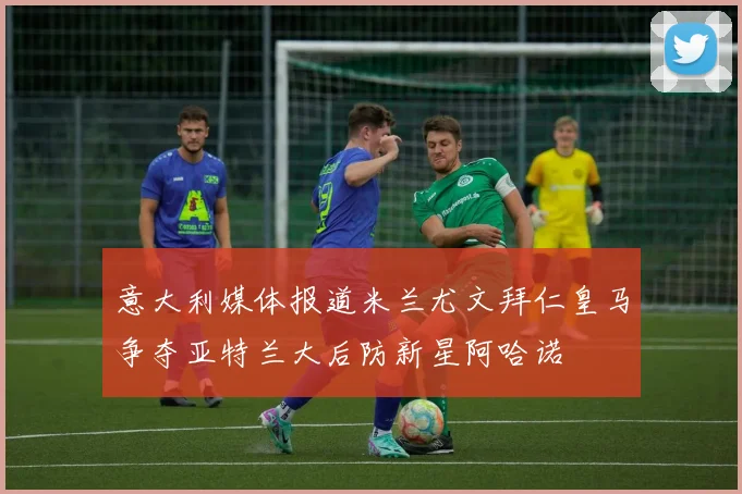 意大利媒体报道米兰尤文拜仁皇马争夺亚特兰大后防新星阿哈诺