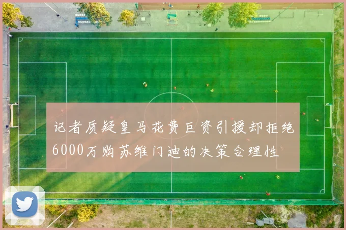 记者质疑皇马花费巨资引援却拒绝6000万购苏维门迪的决策合理性