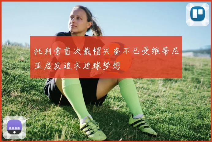 托利索首次戴帽兴奋不已受维蒂尼亚启发追求进球梦想