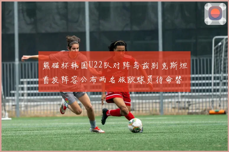 熊猫杯韩国U22队对阵乌兹别克斯坦首发阵容公布两名旅欧球员待命替补