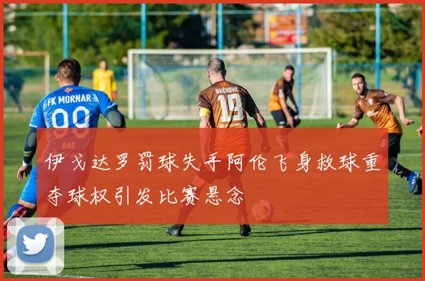 伊戈达罗罚球失手阿伦飞身救球重夺球权引发比赛悬念