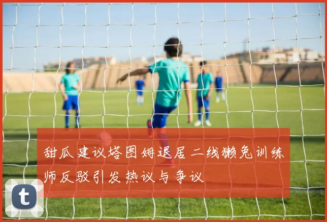 甜瓜建议塔图姆退居二线獭兔训练师反驳引发热议与争议